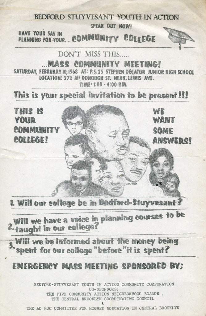 Flyer with the following text:
Bedford Stuyvesant Youth in Action
Speak Out Now!
Have your say in planning for your Community College
Don't miss this mass community meeting!
Saturday, February 10, 1968 at: P.S. 35 Stephen Decatur Junior High School Location: 2727 McDonough St. Near: Lewis Ave. Time: 1:00-4:00p.m.
This is your special invitation to be present!!!
This is your community College!
We want some answers!
[collage of faces of men and women representative of various ethnicities and races]
1. Will our college be in Bedford-Stuyvesant?
2. Will we have a voice in planning courses to be taught in our college?
3. Will we be informed about the money being spent for our college "before" it is spent?
Emergency mass meeting sponsored by: Bedford-Stuyvesant Youth in Action Community Corporation
Co-Sponsors: The Five Community Action Neighborhood Boards; The Central Brooklyn Coordinating Council & The Ad Hoc Committee for Higher Education in Central Brookly